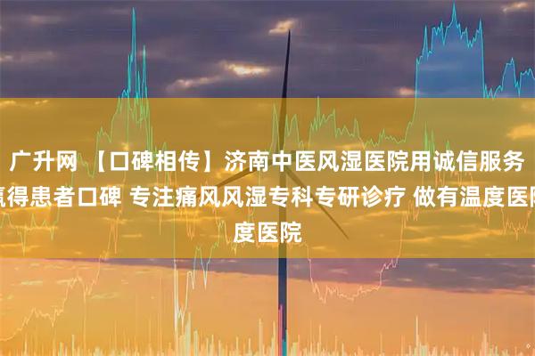 广升网 【口碑相传】济南中医风湿医院用诚信服务赢得患者口碑 专注痛风风湿专科专研诊疗 做有温度医院