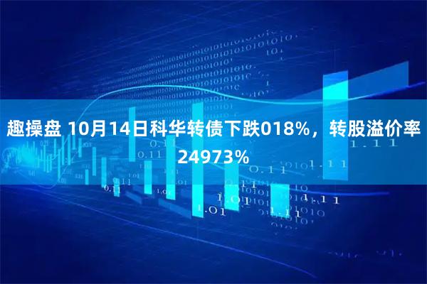趣操盘 10月14日科华转债下跌018%，转股溢价率24973%
