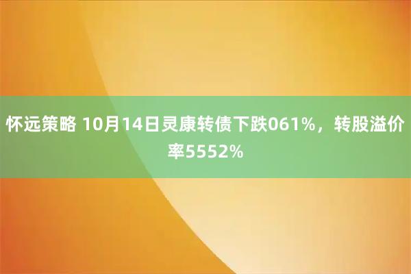 怀远策略 10月14日灵康转债下跌061%，转股溢价率5552%
